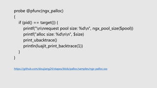 probe @pfunc(ngx_palloc)
{
if (pid() == target()) {
printf("nnrequest pool size: %dn", ngx_pool_size($pool))
printf("alloc size: %dnn", $size)
print_ubacktrace()
println(luajit_print_backtrace(1))
}
}
https://github.com/doujiang24/stapxx/blob/palloc/samples/ngx-palloc.sxx
 