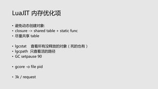 LuaJIT 内存优化项
• 避免动态创建对象:
• closure -> shared table + static func
• 尽量共享 table
• lgcstat 查看所有没释放的对象（死的也有）
• lgcpath 只查看活的路径
• GC setpause 90
• gcore -o file pid
• 3k / request
 