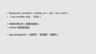 • Sessionid（serverid + worker_id + uid + incr_num）
• （Lua number size， 52bit）
• 共享内存队列（进程间通讯）
• worker 级别的流控
• ngx.semaphore （进程内 “轻线程”间通讯）
 