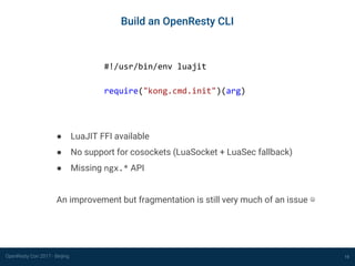OpenResty Con 2017 - Beijing
Build an OpenResty CLI
15
#!/usr/bin/env luajit
require("kong.cmd.init")(arg)
● LuaJIT FFI available
● No support for cosockets (LuaSocket + LuaSec fallback)
● Missing ngx.* API
An improvement but fragmentation is still very much of an issue ☹
 