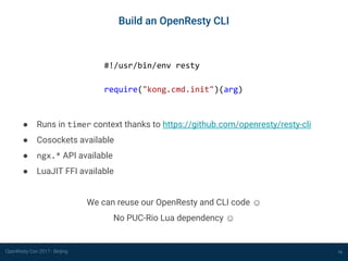 OpenResty Con 2017 - Beijing
Build an OpenResty CLI
16
#!/usr/bin/env resty
require("kong.cmd.init")(arg)
● Runs in timer context thanks to https://github.com/openresty/resty-cli
● Cosockets available
● ngx.* API available
● LuaJIT FFI available
We can reuse our OpenResty and CLI code ☺
No PUC-Rio Lua dependency ☺
 