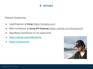 OpenResty Con 2017 - Beijing
$ whoami
2
Thibault Charbonnier
● Lead Engineer @ Kong (https://konghq.com)
● Main contributor @ Kong API Gateway (https://github.com/Kong/kong)
● OpenResty Contributor on my spare time
● https://github.com/thibaultcha
● https://chasum.net
 