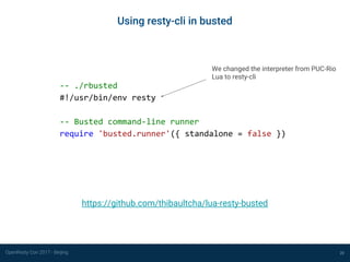 OpenResty Con 2017 - Beijing 20
Using resty-cli in busted
-- ./rbusted
#!/usr/bin/env resty
-- Busted command-line runner
require 'busted.runner'({ standalone = false })
https://github.com/thibaultcha/lua-resty-busted
We changed the interpreter from PUC-Rio
Lua to resty-cli
 
