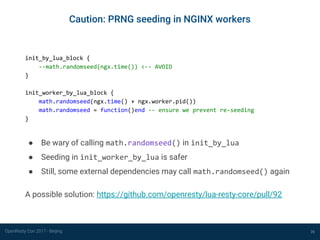 OpenResty Con 2017 - Beijing 26
Caution: PRNG seeding in NGINX workers
init_by_lua_block {
--math.randomseed(ngx.time()) <-- AVOID
}
init_worker_by_lua_block {
math.randomseed(ngx.time() + ngx.worker.pid())
math.randomseed = function()end -- ensure we prevent re-seeding
}
● Be wary of calling math.randomseed() in init_by_lua
● Seeding in init_worker_by_lua is safer
● Still, some external dependencies may call math.randomseed() again
A possible solution: https://github.com/openresty/lua-resty-core/pull/92
Prefer a cryptographically secure source of randomness
 
