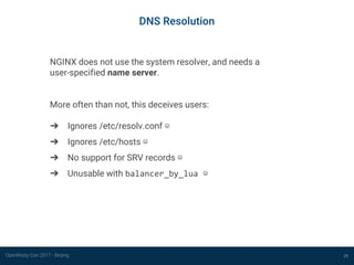 OpenResty Con 2017 - Beijing
DNS Resolution
29
NGINX does not use the system resolver, and needs a
user-specified name server.
More often than not, this deceives users:
➔ Ignores /etc/resolv.conf ☹
➔ Ignores /etc/hosts ☹
➔ No support for SRV records ☹
➔ Unusable with balancer_by_lua ☹
 
