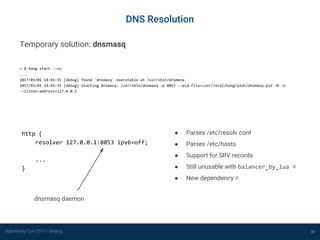 OpenResty Con 2017 - Beijing
DNS Resolution
30
http {
resolver 127.0.0.1:8053 ipv6=off;
...
}
Temporary solution: dnsmasq
~ $ kong start --vv
...
2017/03/01 14:45:35 [debug] found 'dnsmasq' executable at /usr/sbin/dnsmasq
2017/03/01 14:45:35 [debug] starting dnsmasq: /usr/sbin/dnsmasq -p 8053 --pid-file=/usr/local/kong/pids/dnsmasq.pid -N -o
--listen-address=127.0.0.1
dnsmasq daemon
● Parses /etc/resolv.conf
● Parses /etc/hosts
● Support for SRV records
● Still unusable with balancer_by_lua ☹
● New dependency ☹
 