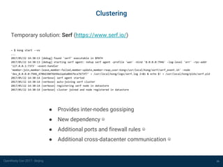 OpenResty Con 2017 - Beijing
Clustering
36
Temporary solution: Serf (https://www.serf.io/)
~ $ kong start --vv
...
2017/05/22 14:30:13 [debug] found 'serf' executable in $PATH
2017/05/22 14:30:13 [debug] starting serf agent: nohup serf agent -profile 'wan' -bind '0.0.0.0:7946' -log-level 'err' -rpc-addr
'127.0.0.1:7373' -event-handler
'member-join,member-leave,member-failed,member-update,member-reap,user:kong=/usr/local/kong/serf/serf_event.sh' -node
'dev_0.0.0.0:7946_470b634076b94e2aa6a0bb7bce7673f7' > /usr/local/kong/logs/serf.log 2>&1 & echo $! > /usr/local/kong/pids/serf.pid
2017/05/22 14:30:14 [verbose] serf agent started
2017/05/22 14:30:14 [verbose] auto-joining serf cluster
2017/05/22 14:30:14 [verbose] registering serf node in datastore
2017/05/22 14:30:14 [verbose] cluster joined and node registered in datastore
● Provides inter-nodes gossiping
● New dependency ☹
● Additional ports and firewall rules ☹
● Additional cross-datacenter communication ☹
 