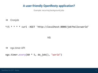 OpenResty Con 2017 - Beijing 4
A user-friendly OpenResty application?
Example: recurring background jobs
➔ Cronjob
*/5 * * * * curl -XGET 'http://localhost:8000/job?hello=world'
vs
➔ ngx.timer API
ngx.timer.every(60 * 5, do_job(), "world")
 