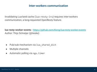 OpenResty Con 2017 - Beijing
Inter-workers communication
43
Invalidating Lua-land cache (lua-resty-lru) requires inter-workers
communication, a long-requested OpenResty feature.
lua-resty-worker-events - https://github.com/Kong/lua-resty-worker-events
Author: Thijs Schreijer (@tieske)
● Pub/sub mechanism via lua_shared_dict
● Multiple channels
● Automatic polling via ngx.timer
 