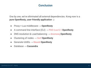 OpenResty Con 2017 - Beijing 46
Conclusion
One by one, we’ve eliminated all external dependencies. Kong now is a
pure OpenResty, user-friendly application ☺
● Proxy + Lua middleware → OpenResty
● A command line interface (CLI) → PUC-Lua 5.1 OpenResty
● DNS resolution & Load balancing → dnsmasq OpenResty
● Clustering of nodes → Serf OpenResty
● Generate UUIDs → libuuid OpenResty
● Database → Cassandra
 