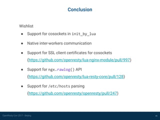OpenResty Con 2017 - Beijing 48
Conclusion
Wishlist
● Support for cosockets in init_by_lua
● Native inter-workers communication
● Support for SSL client certificates for cosockets
(https://github.com/openresty/lua-nginx-module/pull/997)
● Support for ngx.rawlog() API
(https://github.com/openresty/lua-resty-core/pull/128)
● Support for /etc/hosts parsing
(https://github.com/openresty/openresty/pull/247)
 