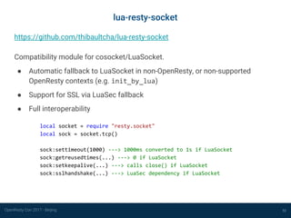 OpenResty Con 2017 - Beijing 52
lua-resty-socket
https://github.com/thibaultcha/lua-resty-socket
Compatibility module for cosocket/LuaSocket.
● Automatic fallback to LuaSocket in non-OpenResty, or non-supported
OpenResty contexts (e.g. init_by_lua)
● Support for SSL via LuaSec fallback
● Full interoperability
local socket = require "resty.socket"
local sock = socket.tcp()
sock:settimeout(1000) ---> 1000ms converted to 1s if LuaSocket
sock:getreusedtimes(...) ---> 0 if LuaSocket
sock:setkeepalive(...) ---> calls close() if LuaSocket
sock:sslhandshake(...) ---> LuaSec dependency if LuaSocket
 