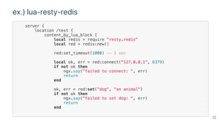 ex.) lua‑resty‑redis
server {
location /test {
content_by_lua_block {
local redis = require "resty.redis"
local red = redis:new()
red:set_timeout(1000) -- 1 sec
local ok, err = red:connect("127.0.0.1", 6379)
if not ok then
ngx.say("failed to connect: ", err)
return
end
ok, err = red:set("dog", "an animal")
if not ok then
ngx.say("failed to set dog: ", err)
return
end
10
 