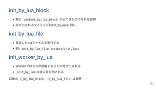 init_by_lua_block
既に content_by_lua_block が出てきたのでそれを参照
呼び出されるタイミングはinit_by_luaと同じ
init_by_lua_file
指定したluaファイルを実行する
例)  init_by_lua_file scripts/init.lua; 
init_worker_by_lua
Workerプロセスが起動するごとに呼び出される
 init_by_lua の後に呼び出される
以後の *_by_lua_block ,  *_by_lua_file は省略
15
 