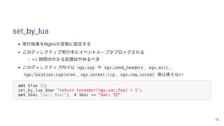 set_by_lua
実行結果をNginxの変数に設定する
このディレクティブ実行中にイベントループがブロックされる
=> 時間のかかる処理はやめるべき
このディレクティブ内では ngx.say や ngx.send_headers ,  ngx.exit ,
 ngx.location.capture* ,  ngx.socket.tcp ,  ngx.req.socket 等は使えない
set $foo 32;
set_by_lua $bar 'return tonumber(ngx.var.foo) + 1';
set $baz "bar: $bar"; # $baz == "bar: 33"
16
 
