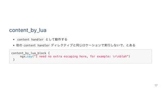 content_by_lua
 content handler として動作する
他の content handler ディレクティブと同じロケーションで実行しないで、とある
content_by_lua_block {
ngx.say("I need no extra escaping here, for example: rnblah")
}
17
 
