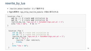 rewrite_by_lua
 rewrite phase handler として動作する
Nginx標準の ngx_http_rewrite_module の後に実行される
location /foo {
set $a 12; # create and initialize $a
set $b ""; # create and initialize $b
rewrite_by_lua 'ngx.var.b = tonumber(ngx.var.a) + 1';
echo "res = $b"; # $b == ""
}
location /foo {
set $a 12; # create and initialize $a
set $b ''; # create and initialize $b
rewrite_by_lua 'ngx.var.b = tonumber(ngx.var.a) + 1';
if ($b = '13') {
rewrite ^ /bar redirect;
break;
}
echo "res = $b";
} 18
 