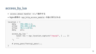 access_by_lua
 access phase handler として動作する
Nginx標準の ngx_http_access_module の後に実行される
location / {
deny 192.168.1.1;
allow 192.168.1.0/24;
allow 10.1.1.0/16;
deny all;
access_by_lua '
local res = ngx.location.capture("/mysql", { ... })
...
';
# proxy_pass/fastcgi_pass/...
}
19
 