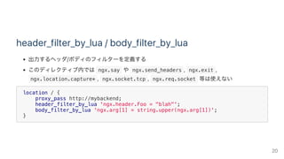 header_filter_by_lua / body_filter_by_lua
出力するヘッダ/ボディのフィルターを定義する
このディレクティブ内では ngx.say や ngx.send_headers ,  ngx.exit ,
 ngx.location.capture* ,  ngx.socket.tcp ,  ngx.req.socket 等は使えない
location / {
proxy_pass http://mybackend;
header_filter_by_lua 'ngx.header.Foo = "blah"';
body_filter_by_lua 'ngx.arg[1] = string.upper(ngx.arg[1])';
}
20
 
