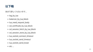 以下略
あまり詳しくもないので...
log_by_lua
balancer_by_lua_block
lua_need_request_body
ssl_certificate_by_lua_block
ssl_session_fetch_by_lua_block
ssl_session_store_by_lua_block
lua_socket_connect_timeout
lua_socket_send_timeout
lua_socket_send_lowat
etc ...
21
 