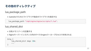 その他のディレクティブ
lua_package_path
luarocksで入れたライブラリや独自のライブラリを指定する
lua_package_path "/opt/nginx/nginx/scripts/?.lua";
lua_shared_dict
共有メモリゾーンを定義する
Nginxサーバーインスタンス内のすべてのnginxワーカープロセスで共有される
http {
lua_shared_dict dogs 10m;
...
}
22
 