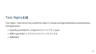 Test::Nginxとは
Test::Nginx ‑ Data‑driven test scaffold for Nginx C module and Nginx/OpenResty‑based libraries
and applications
OpenRestyの作者が作ったNginxのテストライブラリ(perl)
実際にnginxを起こしてそこにリクエストしてテストする
詳細は後述
24
 