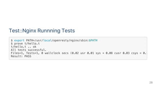Test::Nginx Runnning Tests
$ export PATH=/usr/local/openresty/nginx/sbin:$PATH
$ prove t/hello.t
t/hello.t .. ok
All tests successful.
Files=1, Tests=1, 0 wallclock secs (0.02 usr 0.01 sys + 0.08 cusr 0.03 csys = 0.14 CPU
Result: PASS
28
 