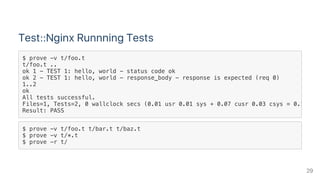 Test::Nginx Runnning Tests
$ prove -v t/foo.t t/bar.t t/baz.t
$ prove -v t/*.t
$ prove -r t/
$ prove -v t/foo.t
t/foo.t ..
ok 1 - TEST 1: hello, world - status code ok
ok 2 - TEST 1: hello, world - response_body - response is expected (req 0)
1..2
ok
All tests successful.
Files=1, Tests=2, 0 wallclock secs (0.01 usr 0.01 sys + 0.07 cusr 0.03 csys = 0.12 CPU
Result: PASS
29
 