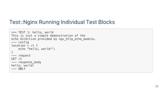 Test::Nginx Running Individual Test Blocks
=== TEST 1: hello, world
This is just a simple demonstration of the
echo directive provided by ngx_http_echo_module.
--- config
location = /t {
echo "hello, world!";
}
--- request
GET /t
--- response_body
hello, world!
--- ONLY
30
 
