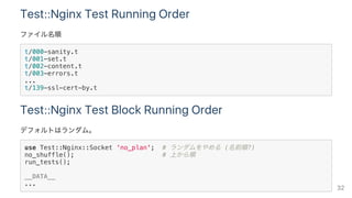 Test::Nginx Test Running Order
ファイル名順
t/000-sanity.t
t/001-set.t
t/002-content.t
t/003-errors.t
...
t/139-ssl-cert-by.t
Test::Nginx Test Block Running Order
デフォルトはランダム。
use Test::Nginx::Socket 'no_plan'; # ランダムをやめる (名前順?)
no_shuffle(); # 上から順
run_tests();
__DATA__
...
32
 