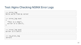 Test::Nginx Checking NGINX Error Logs
--- error_log
Hello world from my server
--- error_log eval
[
"This is a dog!",
qr/w+ is a cat?/,
]
--- error_log eval
qr/w+ is a cat?/
--- no_error_log
[error]
38
 