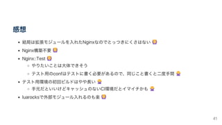 感想
結局は拡張モジュールを入れたNginxなのでとっつきにくさはない
Nginx構築不要
Nginx::Test
やりたいことは大体できそう
テスト用のconfはテストに書く必要があるので、同じこと書くと二度手間
テスト用環境の初回ビルドはやや長い
手元だといいけどキャッシュのないCI環境だとイマイチかも
luarocksで外部モジュール入れるのも楽
41
 