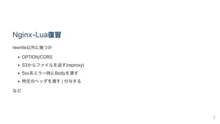 Nginx‑Lua復習
rewrite以外に幾つか
OPTION/CORS
S3からファイルを返す(reproxy)
5xx系エラー時にBodyを潰す
特定のヘッダを潰す/ 付与する
など
7
 