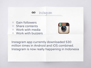 Instagram
▧ Gain followers
▧ Share contents
▧ Work with media
▧ Work with buzzers
Instagram app currently downloaded 530
million times in Android and iOS combined.
Instagram is now really happening in Indonesia
 