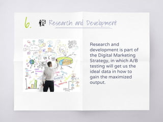 Research and Development
Research and
development is part of
the Digital Marketing
Strategy, in which A/B
testing will get us the
ideal data in how to
gain the maximized
output.
6.
 
