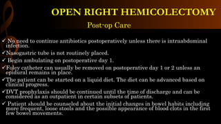 Post-op Care
 No need to continue antibiotics postoperatively unless there is intraabdominal
infection.
Nasogastric tube is not routinely placed.
 Begin ambulating on postoperative day 1.
Foley catheter can usually be removed on postoperative day 1 or 2 unless an
epidural remains in place.
The patient can be started on a liquid diet. The diet can be advanced based on
clinical progress.
DVT prophylaxis should be continued until the time of discharge and can be
considered as an outpatient in certain subsets of patients.
 Patient should be counseled about the initial changes in bowel habits including
more frequent, loose stools and the possible appearance of blood clots in the first
few bowel movements.
OPEN RIGHT HEMICOLECTOMY
 