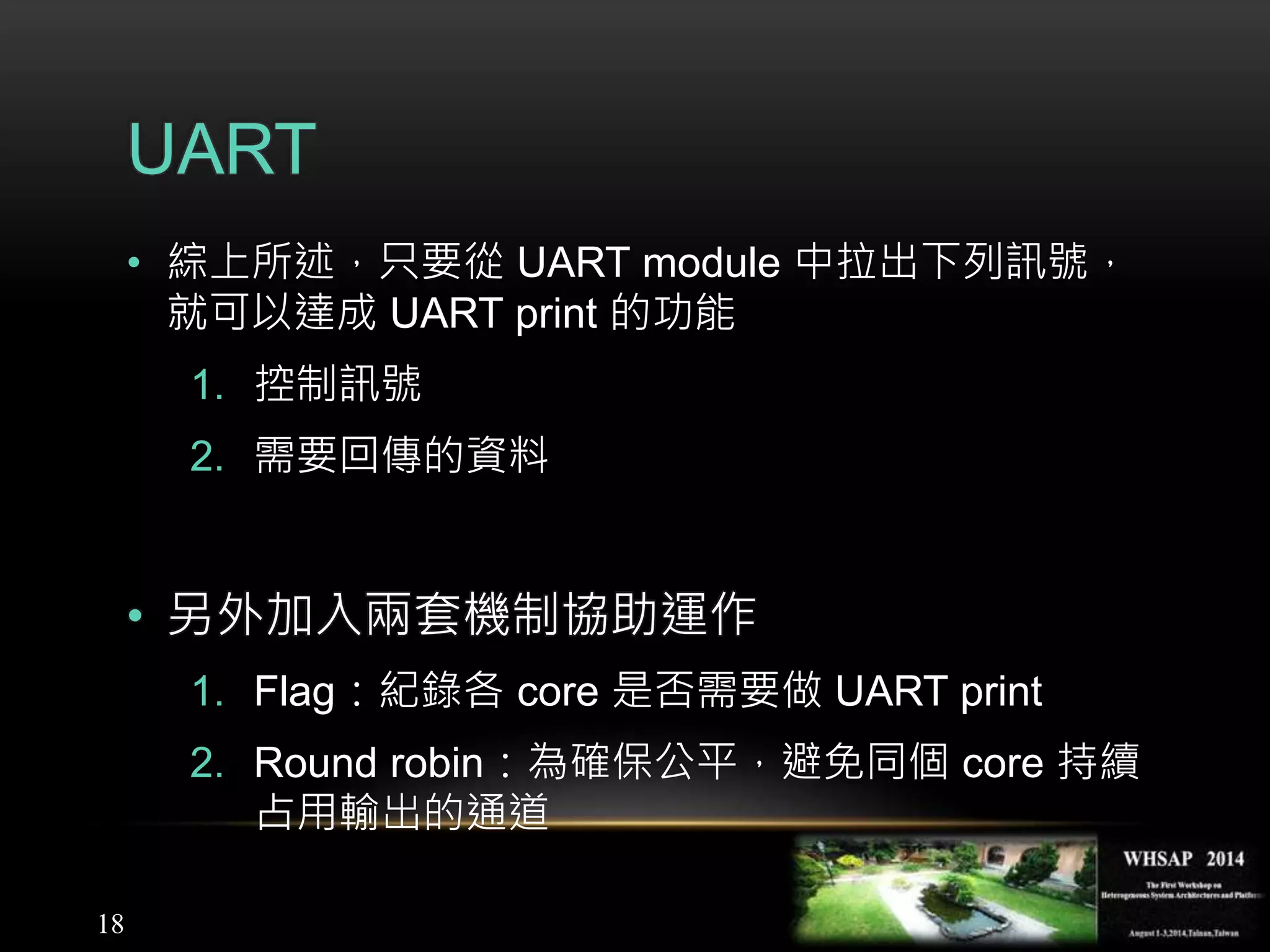 18
UART
• 綜上所述，只要從 UART module 中拉出下列訊號，
就可以達成 UART print 的功能
1. 控制訊號
2. 需要回傳的資料
• 另外加入兩套機制協助運作
1. Flag：紀錄各 core 是否需要做 UART print
2. Round robin：為確保公平，避免同個 core 持續
占用輸出的通道
 