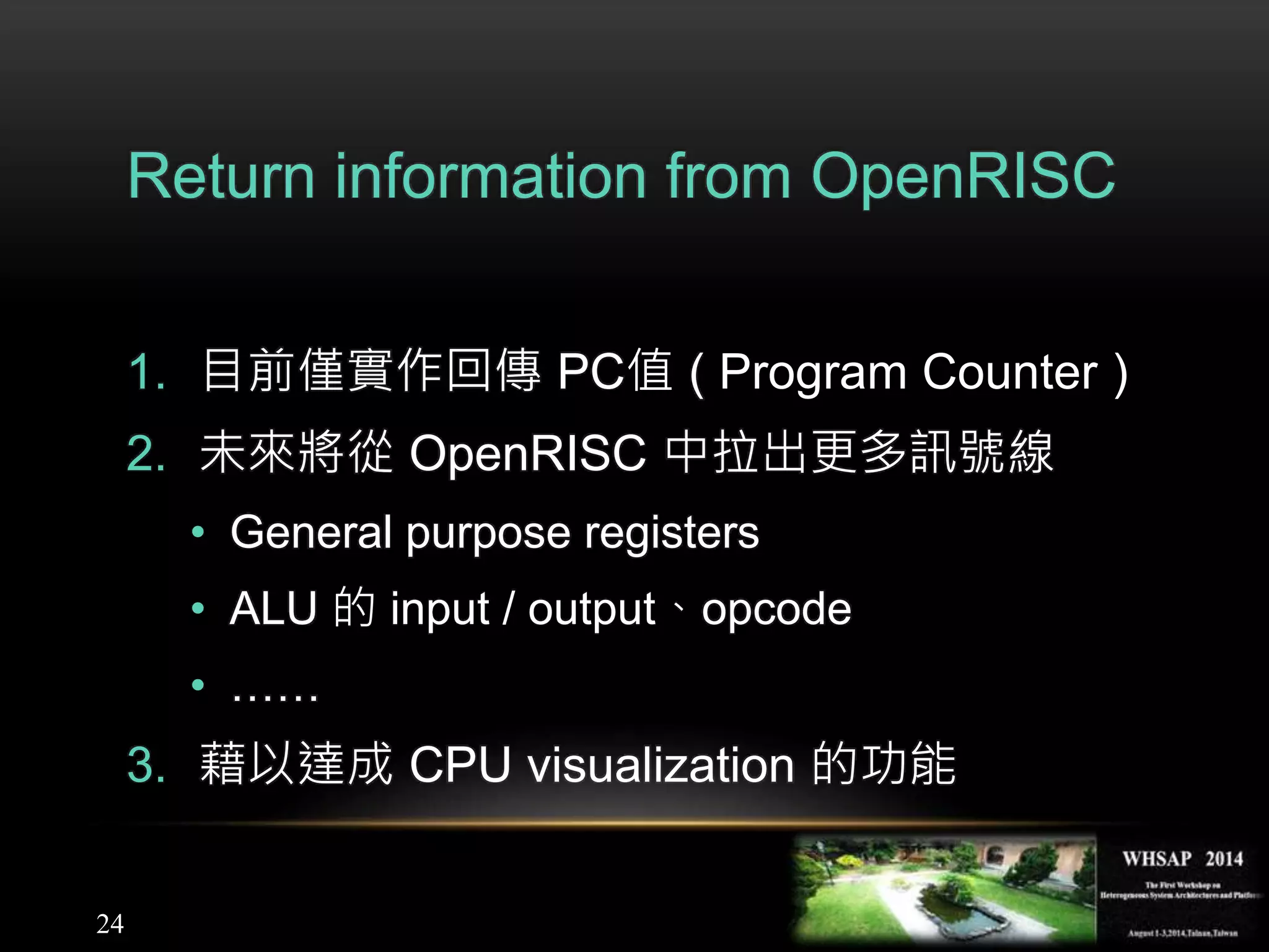 24
Return information from OpenRISC
1. 目前僅實作回傳 PC值 ( Program Counter )
2. 未來將從 OpenRISC 中拉出更多訊號線
• General purpose registers
• ALU 的 input / output、opcode
• ……
3. 藉以達成 CPU visualization 的功能
 