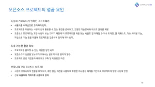 오픈소스 프로젝트의 성공 요인
18
시장과 커뮤니티가 원하는 소프트웨어
• 사용자를 최우선으로 고려해야 한다.
• 프로젝트를 이용하는 사람이 쉽게 활용할 수 있는 환경을 준비하고, 친절한 기술문서와 테스트 결과를 제공
• 오픈소스 프로젝트는 모든 사람이 보는 것이기 때문에 이 프로젝트를 처음 보는 사람도 잘 이해할 수 이슈 트레킹, 풀 리퀘스트, 이슈 레이블 기능,
마일스톤 기능 등을 이용해 프로젝트를 깔끔하게 정리해 둬야 한다.
지속 가능한 환경 확보
• 프로젝트를 홍보할 수 있는 다양한 방법 시도
• 오픈소스의 성공을 담보하기 위해서는 별도의 자금 관리가 필수
• 프로젝트 관련 기업들과 네트워크 구축 및 지원방안 마련
커뮤니티 관리 (기여자, 사용자)
• 시장과 커뮤니티의 현황을 파악하고, 제한 없는 의견을 수렴하여 투명한 의사결정 체계를 기반으로 프로젝트의 방향 수립에 반영
• 신규 사용자와 기여자를 소중하게 관리
 