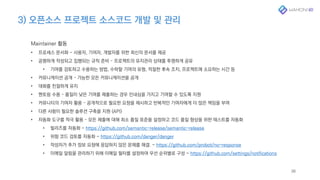 3) 오픈소스 프로젝트 소스코드 개발 및 관리
38
Maintainer 활동
• 프로세스 문서화 - 사용자, 기여자, 개발자를 위한 최신의 문서를 제공
• 공평하게 작성되고 집행되는 규칙 준비 – 프로젝트의 유지관리 상태를 투명하게 공유
• 기여를 검토하고 수용하는 방법, 수락할 기여의 유형, 적절한 후속 조치, 프로젝트에 소요하는 시간 등
• 커뮤니케이션 공개 – 가능한 모든 커뮤니케이션을 공개
• 대화를 친절하게 유지
• 멘토링 수용 – 품질이 낮은 기여를 제출하는 경우 인내심을 가지고 기여할 수 있도록 지원
• 커뮤니티의 기여자 활용 – 공개적으로 필요한 요청을 제시하고 반복적인 기여자에게 더 많은 책임을 부여
• 다른 사람이 필요한 솔루션 구축을 지원 (API)
• 자동화 도구를 적극 활용 – 모든 제출에 대해 최소 품질 표준을 설정하고 코드 품질 향상을 위한 테스트를 자동화
• 릴리즈를 자동화 - https://github.com/semantic-release/semantic-release
• 위험 코드 검토를 자동화 - https://github.com/danger/danger
• 작성자가 추가 정보 요청에 응답하지 않은 문제를 해결. - https://github.com/probot/no-response
• 이메일 알림을 관리하기 위해 이메일 필터를 설정하여 우선 순위별로 구성 - https://github.com/settings/notifications
 