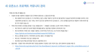 4) 오픈소스 프로젝트 커뮤니티 관리
41
커뮤니티 매니저 활동 (2)
• 친절한 문서를 사용해서 사람들이 모든 단계에서 환영 받는 느낌을 받도록 제공
• 예) 사용해 주셔서 감사합니다. 이 프로젝트는 많은 노력을 기울이고 있으며 버그를 발견하고 성능을 개선하며 문서화를 도와주는 모든
사용자에게 감사합니다. 모든 기여는 의미가 있으므로 참여해 주셔서 감사합니다. 그러나 문제를 성공적으로 해결하기 위해 따라야 할
몇 가지 지침이 있습니다.
• 커뮤니티와 최대한 소유권을 공유할 수 있는 방법을 준비 - 사람들은 소유권을 느낄 때 기쁘게 기여합니다.
• 예) 커뮤니티 사용자 중 이슈에 적합한 레이블을 붙이는 담당자를 지정해서 관리하도록 구성
• 예) 프로젝트에 기여한 모든 사람을 나열하는 CONTRIBUTORS 또는 AUTHORS 파일을 제공 -
https://github.com/sinatra/sinatra/blob/master/AUTHORS.md
• 예) 뉴스레터를 보내거나 기여자에게 감사하는 블로그 게시물을 작성
• 예) 모든 기여자에게 커밋 접근 권한을 부여
• 예) 한명 이상의 백업 관리자를 커뮤니티 사용자에서 추가
• 갈등 해결 – 친절한 커뮤니케이션에 대한 기준을 설정해서 구성원간 강한 의견이 있는 경우 중재자의 입장을 취할 것
• https://hamonikr.org/index.php?mid=Free_Board&search_keyword=nimf&search_target=title_content&document_srl
=63139
 