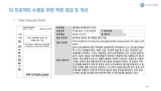 5) 프로젝트 수행을 위한 역량 점검 및 개선
44
• https://goo.gl/C3sGaE
표준종류 정보통신단체표준(TTAS)
표준번호 TTAK.KO-11.0133/R2 구 표준번호
제개정일 2016-12-27 총 페이지 18
한글 표준명 공개SW 성숙도 및 적용성 평가 지침
영문 표준명
The Guideline of maturity and applicability assessment for open soft
ware
한글 내용요약
공개 소프트웨어라 함은 저작권이 존재하지만 저작권자가 소스 코드를 공개하
여 누구나 자유롭게 설치, 복제, 수정, 재 배포 등을 할 수 있는 자유로운 소프
트웨어를 의미한다. 그러나, 현존하는 공개 소프트웨어의 수는 수십만 종에 이
르며 나날이 새로운 프로젝트(제품)가 생성되기 때문에 막상 사용하고자 할 경
우에는 어떤 종류가 있는지, 제품의 품질이 어떠한 수준인지, 상용으로 사용하
기에는 문제가 없는지를 판단하기에 상당한 어려움이 따른다. 본 표준은 이러
한 문제를 해결하기 위해 본 표준은 공개 소프트웨어의 평가를 위해 반드시 필
요한 속성을 공통 속성으로 선정하고, 더 나아가 상업적 용도에 맞는 공개 소프
트웨어를 선별하기 위해 추가적으로 필요한 확장 속성을 제시한다. 또한 표준
과 확장 속성을 정의함으로써 평가에 대한 근거와 정보를 제공하고 있다.
 
