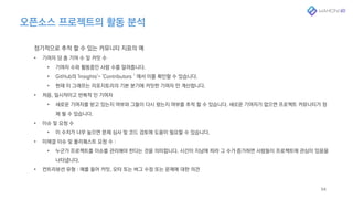 오픈소스 프로젝트의 활동 분석
54
정기적으로 추적 할 수 있는 커뮤니티 지표의 예
• 기여자 당 총 기여 수 및 커밋 수
• 기여자 수와 활동중인 사람 수를 알려줍니다.
• GitHub의 'Insights'- 'Contributors＇에서 이를 확인할 수 있습니다.
• 현재 이 그래프는 리포지토리의 기본 분기에 커밋한 기여자 만 계산합니다.
• 처음, 일시적이고 반복적 인 기여자
• 새로운 기여자를 받고 있는지 여부와 그들이 다시 왔는지 여부를 추적 할 수 있습니다. 새로운 기여자가 없으면 프로젝트 커뮤니티가 정
체 될 수 있습니다.
• 이슈 및 요청 수
• 이 수치가 너무 높으면 문제 심사 및 코드 검토에 도움이 필요할 수 있습니다.
• 미해결 이슈 및 풀리퀘스트 요청 수 :
• 누군가 프로젝트를 이슈를 관리해야 한다는 것을 의미합니다. 시간이 지남에 따라 그 수가 증가하면 사람들이 프로젝트에 관심이 있음을
나타냅니다.
• 컨트리뷰션 유형 : 예를 들어 커밋, 오타 또는 버그 수정 또는 문제에 대한 의견
 