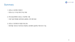 Summary
58
1. 오픈소스 프로젝트 이해하기
- 오픈소스는 더 이상 취미가 아닌 대세
2. PBS 중심과제에서 오픈소스 프로젝트 수행
- 수행 가능한 목표를 성과지표로 설정하는 것이 매우 중요
3. 오픈소스 프로젝트의 다양한 지표 관리
- 데이터를 기반으로 지속적으로 측정하고 관리해야 성공적인 커뮤니티가 가능
 