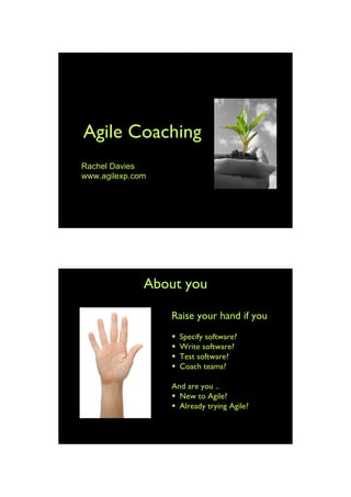 Agile Coaching
Rachel Davies
www.agilexp.com




              About you

                  Raise your hand if you
                     Specify software?
                     Write software?
                     Test software?
                     Coach teams?

                  And are you ..
                   New to Agile?
                   Already trying Agile?




                                            1
 