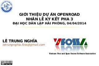 GIỚI THIỆU DỰ ÁN OPENROAD
NHÂN LỄ KÝ KẾT PHA 3
ĐẠI HỌC DÂN LẬP HẢI PHÒNG, 04/04/2014
LÊ TRUNG NGHĨALÊ TRUNG NGHĨA
letrungnghia.foss@gmail.com
Vietnam Free and Open Source Software Association
 