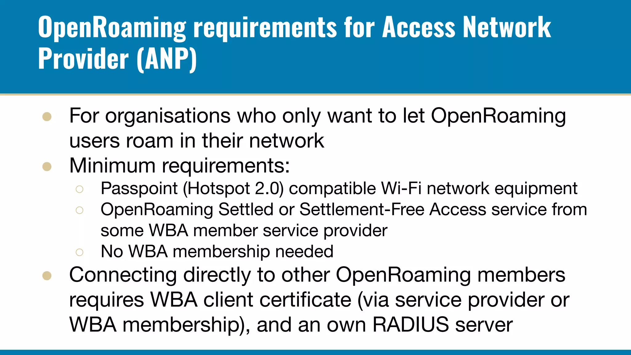 OpenRoaming requirements for Access Network
Provider (ANP)
● For organisations who only want to let OpenRoaming
users roam in their network
● Minimum requirements:
○ Passpoint (Hotspot 2.0) compatible Wi-Fi network equipment
○ OpenRoaming Settled or Settlement-Free Access service from
some WBA member service provider
○ No WBA membership needed
● Connecting directly to other OpenRoaming members
requires WBA client certiﬁcate (via service provider or
WBA membership), and an own RADIUS server
 