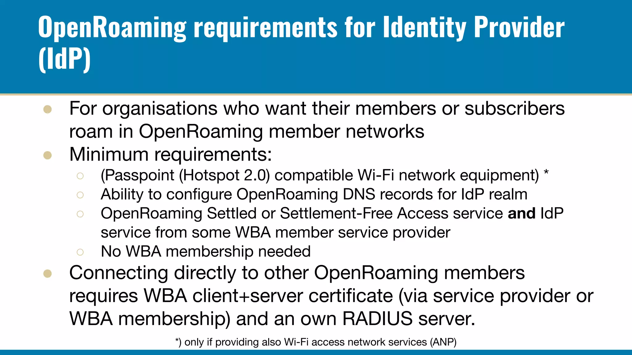 OpenRoaming requirements for Identity Provider
(IdP)
● For organisations who want their members or subscribers
roam in OpenRoaming member networks
● Minimum requirements:
○ (Passpoint (Hotspot 2.0) compatible Wi-Fi network equipment) *
○ Ability to conﬁgure OpenRoaming DNS records for IdP realm
○ OpenRoaming Settled or Settlement-Free Access service and IdP
service from some WBA member service provider
○ No WBA membership needed
● Connecting directly to other OpenRoaming members
requires WBA client+server certiﬁcate (via service provider or
WBA membership) and an own RADIUS server.
*) only if providing also Wi-Fi access network services (ANP)
 