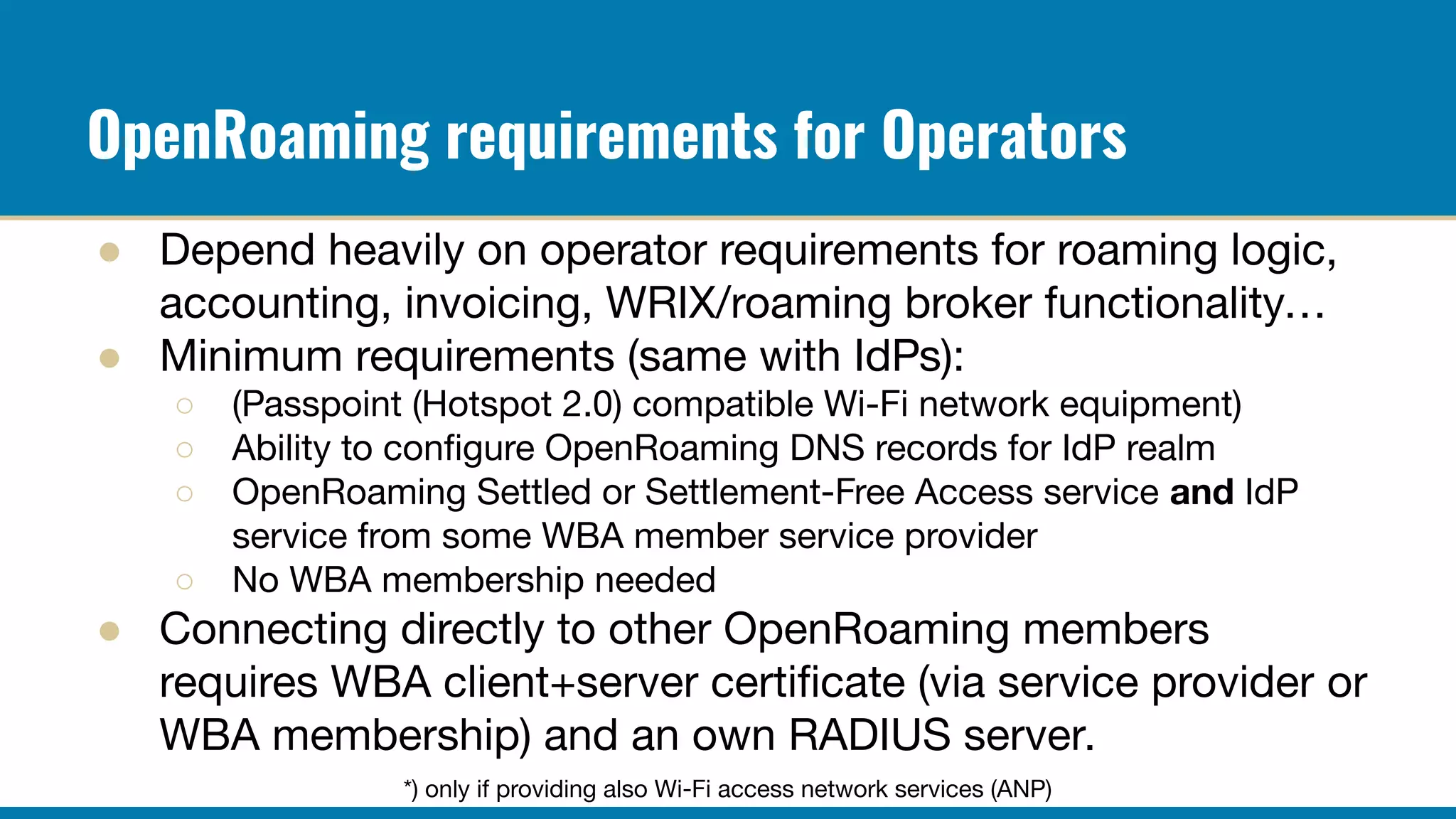 OpenRoaming requirements for Operators
● Depend heavily on operator requirements for roaming logic,
accounting, invoicing, WRIX/roaming broker functionality…
● Minimum requirements (same with IdPs):
○ (Passpoint (Hotspot 2.0) compatible Wi-Fi network equipment)
○ Ability to conﬁgure OpenRoaming DNS records for IdP realm
○ OpenRoaming Settled or Settlement-Free Access service and IdP
service from some WBA member service provider
○ No WBA membership needed
● Connecting directly to other OpenRoaming members
requires WBA client+server certiﬁcate (via service provider or
WBA membership) and an own RADIUS server.
*) only if providing also Wi-Fi access network services (ANP)
 