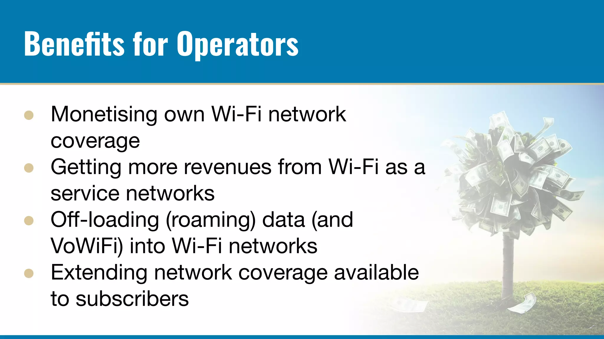Beneﬁts for Operators
● Monetising own Wi-Fi network
coverage
● Getting more revenues from Wi-Fi as a
service networks
● Oﬀ-loading (roaming) data (and
VoWiFi) into Wi-Fi networks
● Extending network coverage available
to subscribers
 